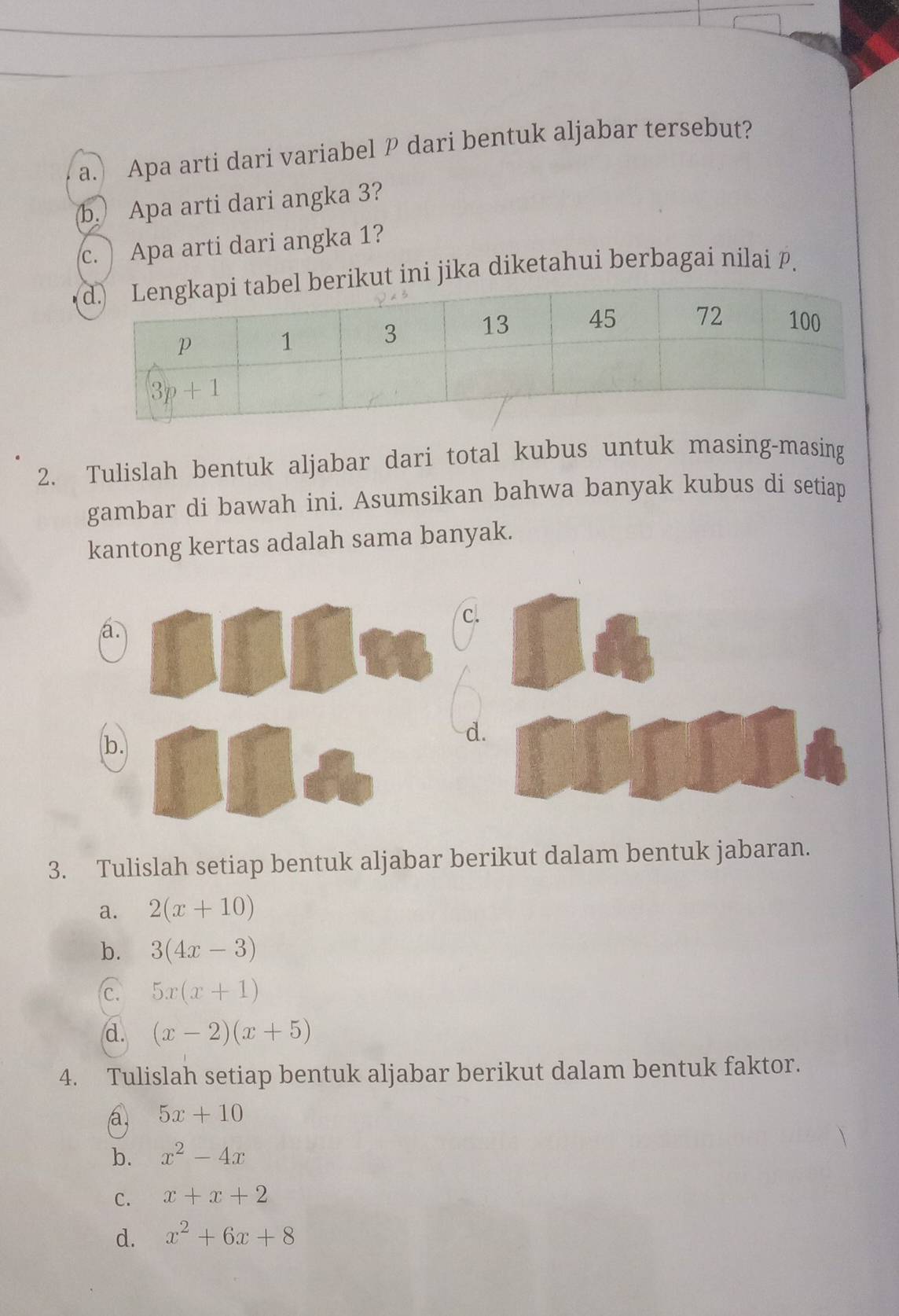 ) Apa arti dari variabel P dari bentuk aljabar tersebut?
b. Apa arti dari angka 3?
c. ) Apa arti dari angka 1?
kut ini jika diketahui berbagai nilai P.
2. Tulislah bentuk aljabar dari total kubus untuk masing-masing
gambar di bawah ini. Asumsikan bahwa banyak kubus di setiap
kantong kertas adalah sama banyak.
c.
a
b.
d.
3. Tulislah setiap bentuk aljabar berikut dalam bentuk jabaran.
a. 2(x+10)
b. 3(4x-3)
c. 5x(x+1)
d. (x-2)(x+5)
4. Tulislah setiap bentuk aljabar berikut dalam bentuk faktor.
a, 5x+10
b. x^2-4x
C. x+x+2
d. x^2+6x+8