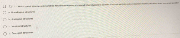 1 1. Which type of stnuctures demonatrate how diverse-organisms independently evolive simiar solurions to survive and thrive in their respective halitats, but dio not ahare a common ancestor?
a. Homologous structures
b. Analogous istructures
c. Vestigiall stractures
d. Covergent structures