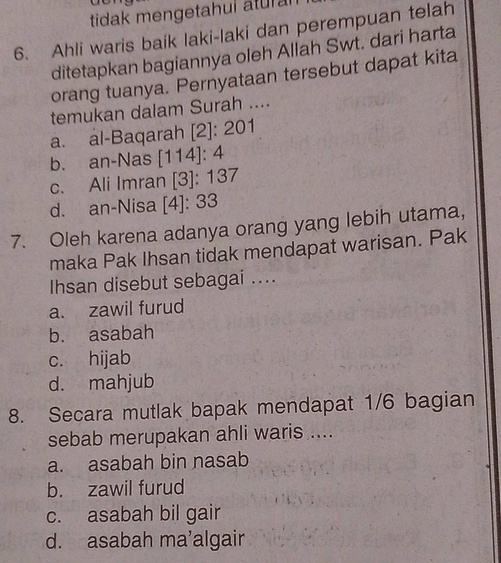 tidak mengetahui atural
6. Ahli waris baik laki-laki dan perempuan telah
ditetapkan bagiannya oleh Allah Swt. dari harta
orang tuanya. Pernyataan tersebut dapat kita
temukan dalam Surah ....
a. al-Baqarah [2]: 201
b. an-Nas [114]: 4
c. Ali Imran [3]: 137
d. an-Nisa [4]: 33
7. Oleh karena adanya orang yang lebih utama,
maka Pak Ihsan tidak mendapat warisan. Pak
Ihsan disebut sebagai ....
a. zawil furud
b. asabah
c. hijab
d. mahjub
8. Secara mutlak bapak mendapat 1/6 bagian
sebab merupakan ahli waris ....
a. asabah bin nasab
b. zawil furud
c. asabah bil gair
d. asabah ma’algair