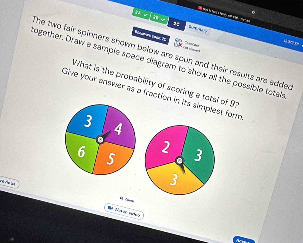 How to feed a family with $20 - YouTube 
2A √ 2B √ Summary 
20 
Bookwork code: 2C Calculator 
12,373 XP 
not allowed 
The two fair spinners shown below are spun and their results are added 
ogether. Draw a sample space diagram to show all the possible totals 
What is the probability of scoring a total of 9? 
Give your answer as a fraction in its simplest form 
2 3 
revious 
3 
Q Zoom 
• Watch video 
Answo