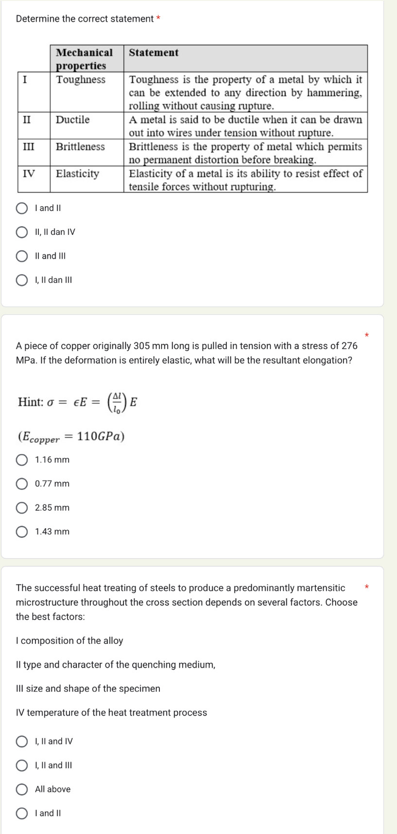 Determine the correct statement *
I and II
II, II dan IV
II and III
I, II dan III
A piece of copper originally 305 mm long is pulled in tension with a stress of 276
MPa. If the deformation is entirely elastic, what will be the resultant elongation?
Hint: sigma =∈ E=(frac △ ll_0)E
(E_copper=110GPa)
1.16 mm
0.77 mm
2.85 mm
1.43 mm
The successful heat treating of steels to produce a predominantly martensitic
microstructure throughout the cross section depends on several factors. Choose
the best factors:
I composition of the alloy
II type and character of the quenching medium,
III size and shape of the specimen
IV temperature of the heat treatment process
I, II and IV
I, II and III
All above
I and II