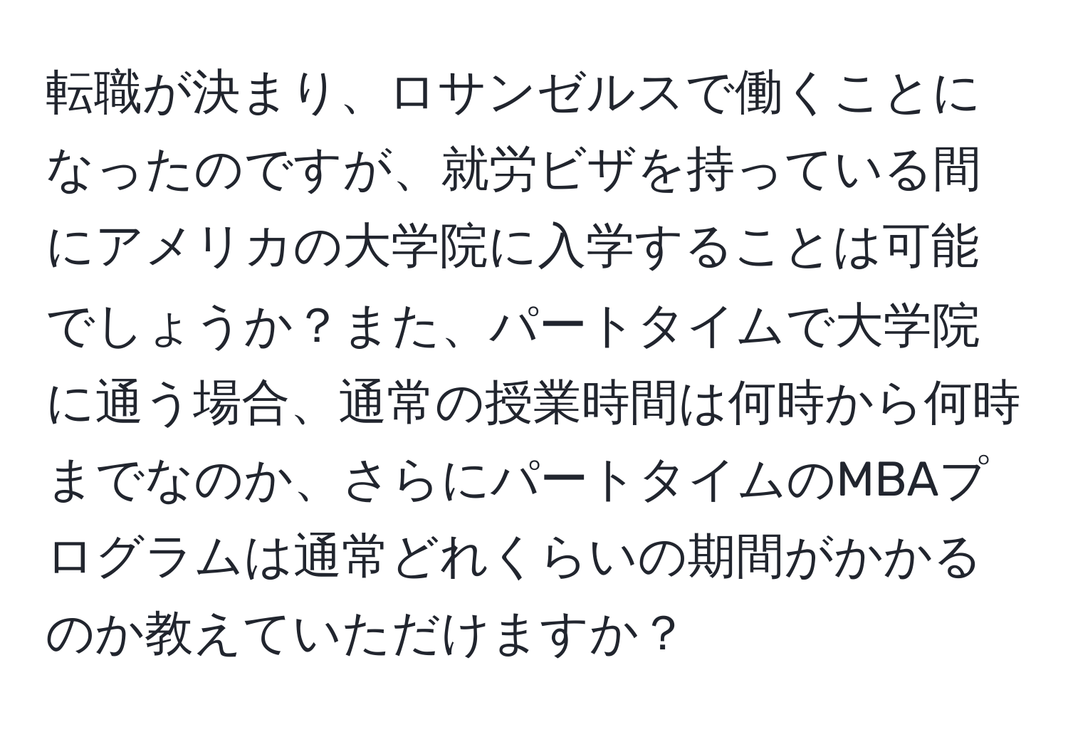 転職が決まり、ロサンゼルスで働くことになったのですが、就労ビザを持っている間にアメリカの大学院に入学することは可能でしょうか？また、パートタイムで大学院に通う場合、通常の授業時間は何時から何時までなのか、さらにパートタイムのMBAプログラムは通常どれくらいの期間がかかるのか教えていただけますか？