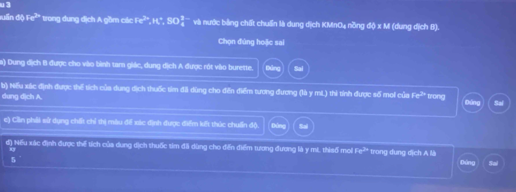 luấn overline _ a Fe^(2+) trong dung dịch A gồm các Fe^(2+), H^+, SO_4^((2-) và nước bằng chất chuẩn là dung dịch KMnO4 nồng doxM (dung dịch B). 
Chọn đúng hoặc sai 
a) Dung dịch B được cho vào bình tam giác, dung dịch A được rót vào burette. Đúng Sai 
b) Nếu xác định được thế tích của dung dịch thuốc tím đã dùng cho đến điểm tương đương (là y mL) thì tính được số mol của Fe^2+)
dung dịch A. trong Đứng Sai 
c) Cần phải sử dụng chất chỉ thị màu đế xác định được điểm kết thúc chuấn độ. Đúng 
d) Nếu xác định được thể tích của dung dịch thuốc tím đã dùng cho đến điểm tương đương là y mL thìsố mol Fe^(2+) trong dung dịch A là
xy
5 
Đúng Sai