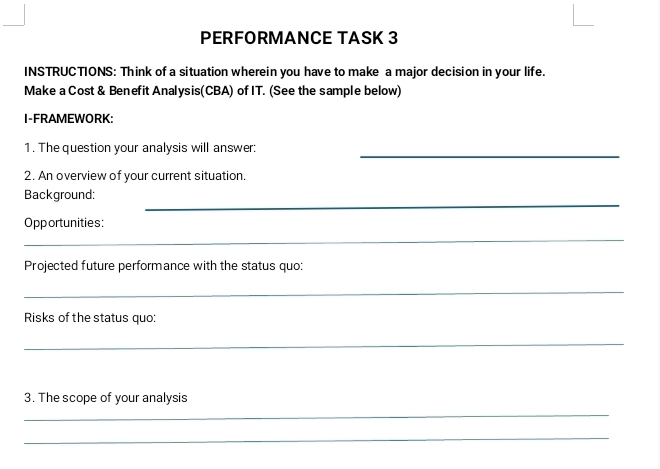 PERFORMANCE TASK 3 
INSTRUCTIONS: Think of a situation wherein you have to make a major decision in your life. 
Make a Cost & Benefit Analysis(CBA) of IT. (See the sample below) 
I-FRAMEWORK: 
_ 
1. The question your analysis will answer: 
2. An overview of your current situation. 
_ 
Background: 
_ 
Opportunities: 
Projected future performance with the status quo: 
_ 
Risks of the status quo: 
_ 
3. The scope of your analysis 
_ 
_