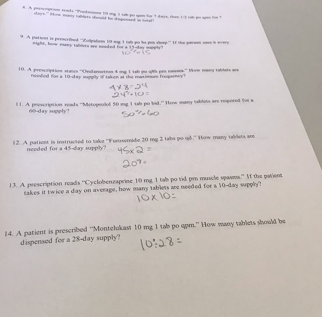 A prescription reads “Prednisone 10 mg 1 tab po qam for 7 days, then 1/2 tab po qam for 7
days.” How many tablets should be dispensed in total" 
9. A patient is prescribed ''Zolpidem 10 mg 1 tab po hs prn sleep.'' If the patient uses it every 
night, how many tablets are needed for a 15-day supply? 
10. A prescription states ''Ondansetron 4 mg 1 tab po q8h prn nausea.'' How many tablets are 
needed for a 10-day supply if taken at the maximum frequency? 
l 1. A prescription reads “Metoprolol 50 mg 1 tab po bid.” How many tablets are required for a
60-day supply? 
12. A patient is instructed to take “Furosemide 20 mg 2 tabs po qd.” How many tablets are 
needed for a 45-day supply? 
13. A prescription reads “Cyclobenzaprine 10 mg 1 tab po tid prn muscle spasms.” If the patient 
takes it twice a day on average, how many tablets are needed for a 10-day supply? 
14. A patient is prescribed “Montelukast 10 mg 1 tab po qpm.” How many tablets should be 
dispensed for a 28-day supply?