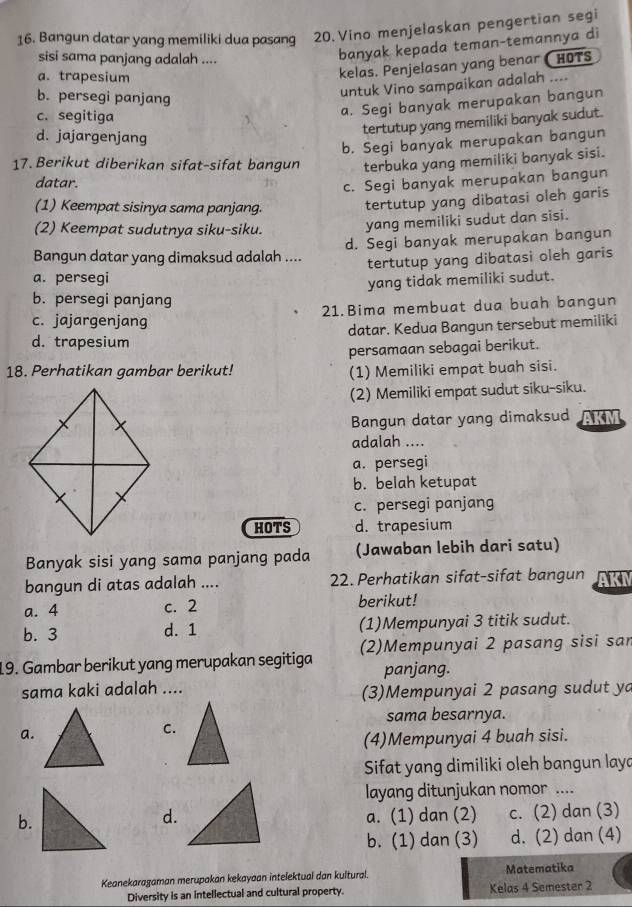 Bangun datar yang memiliki dua pasang 20. Vino menjelaskan pengertian segi
sisi sama panjang adalah ....
banyak kepada teman-temannya di
a. trapesium
kelas. Penjelasan yang benar HOTS
b. persegi panjang
untuk Vino sampaikan adalah ....
c. segitiga
a. Segi banyak merupakan bangun
tertutup yang memiliki banyak sudut.
d. jajargenjang
b. Segi banyak merupakan bangun
17. Berikut diberikan sifat-sifat bangun terbuka yang memiliki banyak sisi.
datar.
c. Segi banyak merupakan bangun
(1) Keempat sisinya sama panjang.
tertutup yang dibatasi oleh garis
(2) Keempat sudutnya siku-siku.
yang memiliki sudut dan sisi.
Bangun datar yang dimaksud adalah .... d. Segi banyak merupakan bangun
a. persegi tertutup yang dibatasi oleh garis
yang tidak memiliki sudut.
b. persegi panjang
c. jajargenjang 21.Bima membuat dua buah bangun
d. trapesium datar. Kedua Bangun tersebut memiliki
persamaan sebagai berikut.
18. Perhatikan gambar berikut! (1) Memiliki empat buah sisi.
(2) Memiliki empat sudut siku-siku.
Bangun datar yang dimaksud AKM
adalah ....
a. persegi
b. belah ketupat
c. persegi panjang
HOTS d. trapesium
Banyak sisi yang sama panjang pada (Jawaban lebih dari satu)
bangun di atas adalah .... 22. Perhatikan sifat-sifat bangun K
a. 4 c. 2 berikut!
b. 3 d. 1 (1)Mempunyai 3 titik sudut.
19. Gambar berikut yang merupakan segitiga (2)Mempunyai 2 pasang sisi san
panjang.
sama kaki adalah ....
(3)Mempunyai 2 pasang sudut ya
sama besarnya.
a.
C.
(4)Mempunyai 4 buah sisi.
Sifat yang dimiliki oleh bangun laya
layang ditunjukan nomor ....
b.a. (1) dan (2) c. (2) dan (3)
d.
b. (1) dan (3) d. (2) dan (4)
Keanekaragaman merupakan kekayaan intelektual dan kultural. Matematika
Diversity is an intellectual and cultural property. Kelas 4 Semester 2