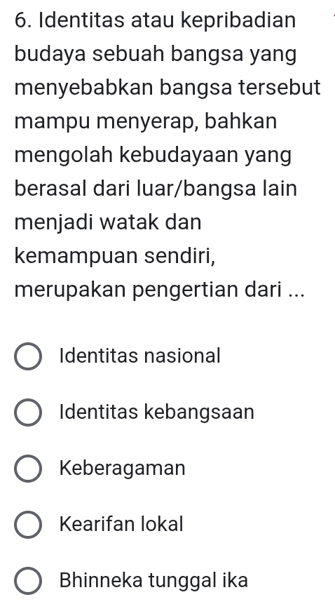 Identitas atau kepribadian
budaya sebuah bangsa yang
menyebabkan bangsa tersebut
mampu menyerap, bahkan
mengolah kebudayaan yang
berasal dari luar/bangsa lain
menjadi watak dan
kemampuan sendiri,
merupakan pengertian dari ...
Identitas nasional
Identitas kebangsaan
Keberagaman
Kearifan lokal
Bhinneka tunggal ika