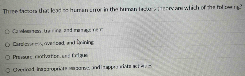 Three factors that lead to human error in the human factors theory are which of the following?
Carelessness, training, and management
Carelessness, overload, and waining
Pressure, motivation, and fatigue
Overload, inappropriate response, and inappropriate activities