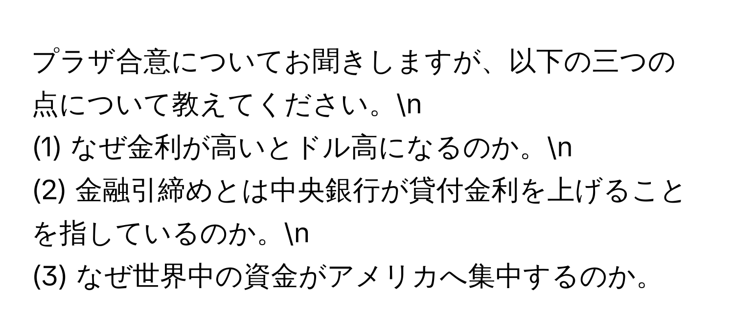 プラザ合意についてお聞きしますが、以下の三つの点について教えてください。n
(1) なぜ金利が高いとドル高になるのか。n
(2) 金融引締めとは中央銀行が貸付金利を上げることを指しているのか。n
(3) なぜ世界中の資金がアメリカへ集中するのか。