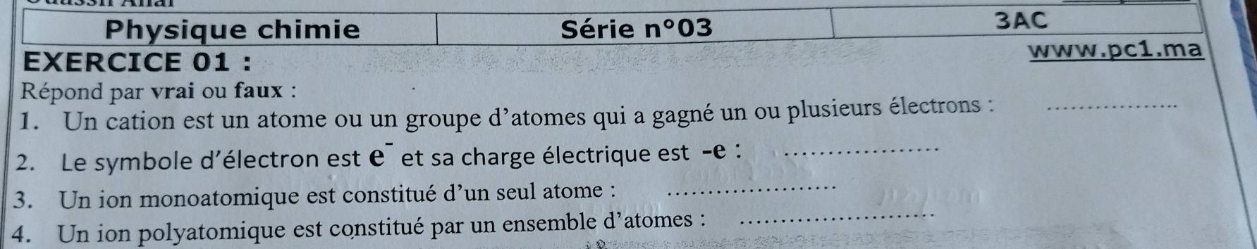 Physique chimie Série n° 03 
3AC 
EXERCICE 01 : www.pc1.ma 
Répond par vrai ou faux : 
1. Un cation est un atome ou un groupe d’atomes qui a gagné un ou plusieurs électrons :_ 
2. Le symbole d'électron est e¯ et sa charge électrique est -e :_ 
_ 
3. Un ion monoatomique est constitué d’un seul atome :_ 
4. Un ion polyatomique est constitué par un ensemble d’atomes :