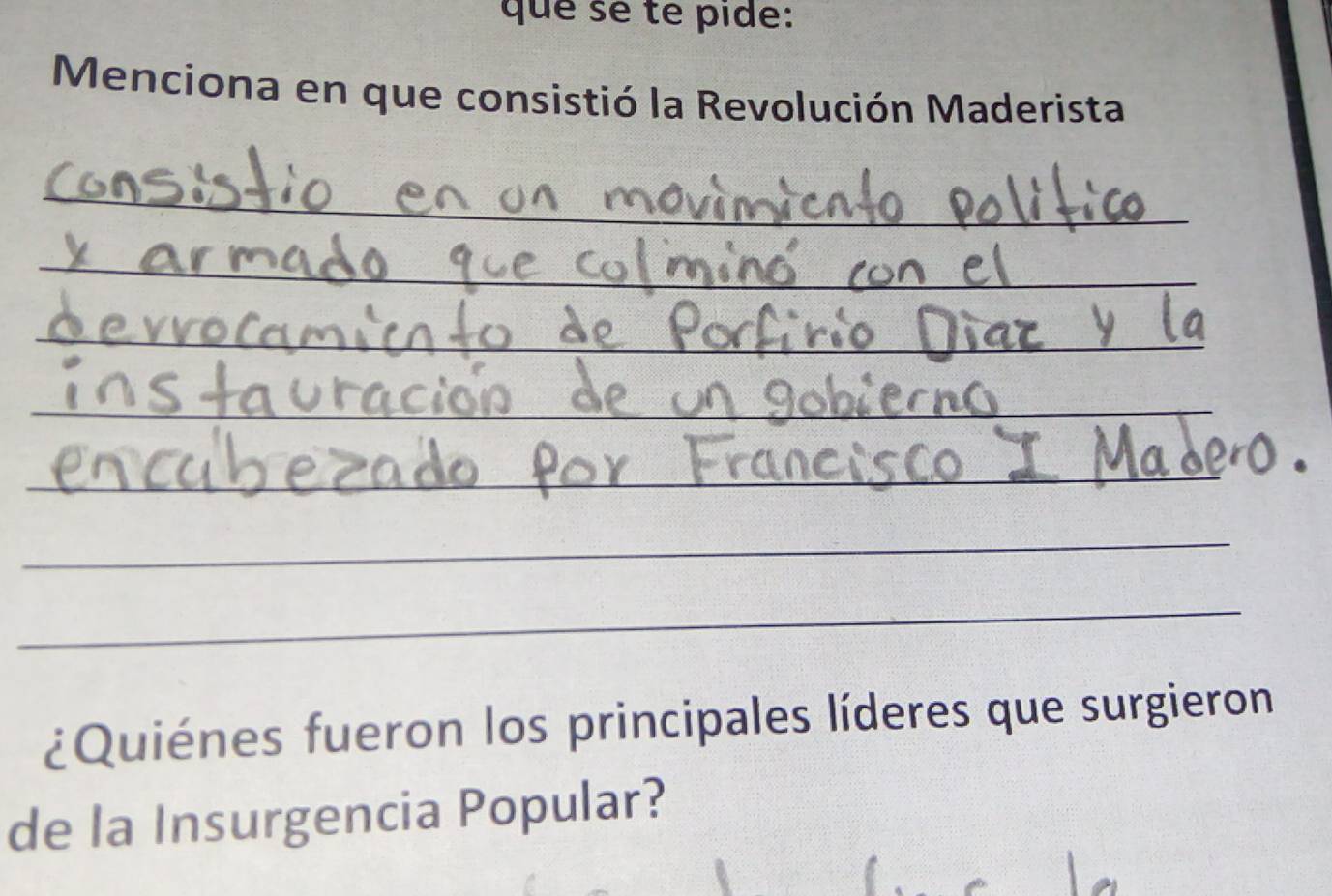 que sé té pide: 
Menciona en que consistió la Revolución Maderista 
_ 
_ 
_ 
_ 
_ 
_ 
_ 
¿Quiénes fueron los principales líderes que surgieron 
de la Insurgencia Popular?