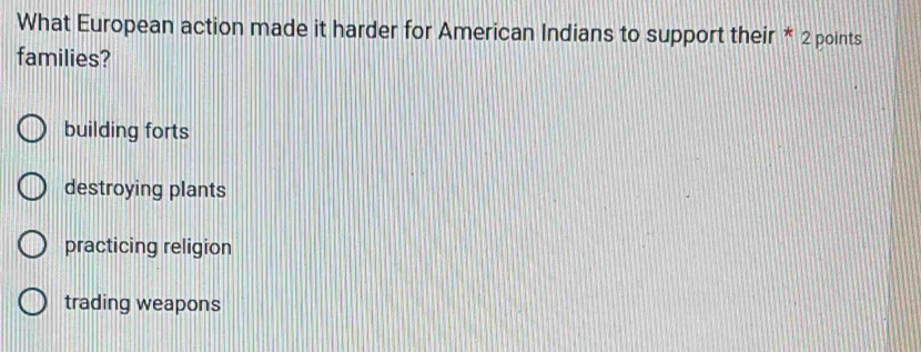 What European action made it harder for American Indians to support their * 2 points
families?
building forts
destroying plants
practicing religion
trading weapons