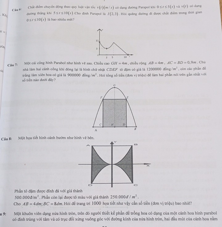 Chất điểm chuyển động theo quy luật vận tốc v(t)(m/s)
Câu 6: có dạng đường Parapol khi 0≤ t≤ 5(s) và v(t) có dạng
đường thắng khi 5≤ t≤ 10(s).Cho đinh Parapol là I(2,3). Hỏi quãng đường đi được chất điểm trong thời gian
, Kh 0≤ t≤ 10(s) là bao nhiêu mét?
x=
11
tờm
3
0
2 5 10
Câu 7:
Một cái cồng hình Parabol như hình vẽ sau. Chiều cao GH=4m , chiều rộng AB=4m,AC=BD=0,9m
Cé nhà làm hai cánh cồng khi đóng lại là hình chữ nhật CDEF tô đậm có giá là 1 1200000dong/m^2. còn các phần đề . Chù
trắng làm xiên hoa có giá là 900000dong/m^2. Hỏi tổng số tiền (đơn vị triệu) đề làm hai phần nói trên gần nhất với
số tiền nào dưới đây?
G
F E
C H D
A
B
Câu 8: Một họa tiết hình cánh bướm như hình vẽ bên.
Y
B
D
C
Phần tô đậm được đính đá với giá thành
500.000d/m^2. Phần còn lại được tô màu với giá thành 250.000d/m^2.
Cho AB=4dm;BC=8dm v Hỏi đề trang trí 1000 họa tiết như vậy cần số tiền (đơn vị triệu) bao nhiê?
Su 9: Một khuôn viên dạng nửa hình tròn, trên đó người thiết kế phần đề trồng hoa có dạng của một cánh hoa hình parabol
có đinh trùng với tâm và có trục đối xứng vuông góc với đường kính của nửa hình tròn, hai đầu mút của cánh hoa nằm