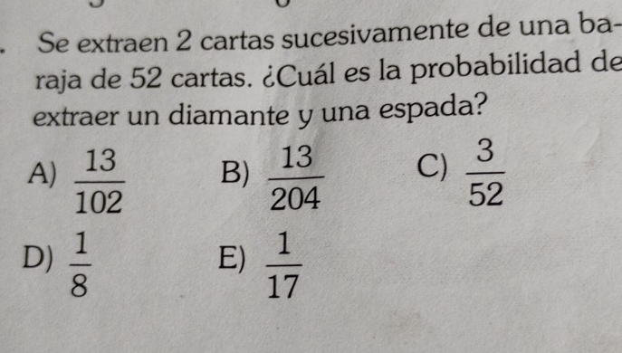 Se extraen 2 cartas sucesivamente de una ba-
raja de 52 cartas. ¿Cuál es la probabilidad de
extraer un diamante y una espada?
A)  13/102   13/204  C)  3/52 
B)
D)  1/8   1/17 
E)