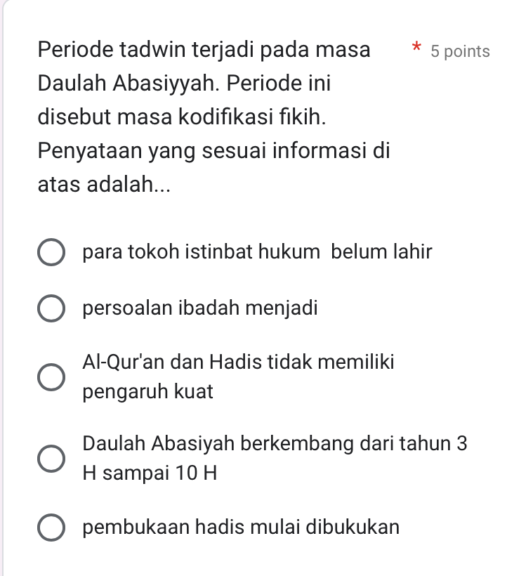 Periode tadwin terjadi pada masa * 5 points
Daulah Abasiyyah. Periode ini
disebut masa kodifikasi fikih.
Penyataan yang sesuai informasi di
atas adalah...
para tokoh istinbat hukum belum lahir
persoalan ibadah menjadi
Al-Qur'an dan Hadis tidak memiliki
pengaruh kuat
Daulah Abasiyah berkembang dari tahun 3
H sampai 10 H
pembukaan hadis mulai dibukukan