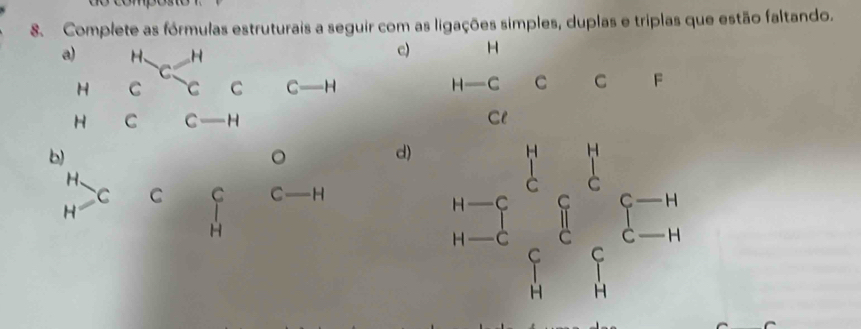 Complete as fórmulas estruturais a seguir com as ligações simples, duplas e triplas que estão faltando. 
a) H、 H
c) H

H C C C C _  H H = C C C F 
H C C - H Cl 
b) 
。 
d) beginarrayr n-1 b-c^2_c^(rsumlimits _c^rxi ^c)xi^(-r)i a-i
H、 
C C C C H 
H 
H