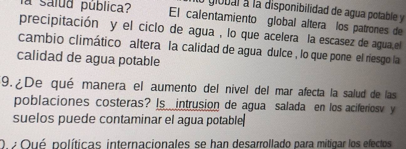 global à la disponibilidad de agua potable y 
la salud pública? El calentamiento global altera los patrones de 
precipitación y el ciclo de agua , lo que acelera la escasez de agua,el 
cambio climático altera la calidad de agua dulce , lo que pone el riesgo la 
calidad de agua potable 
9.¿De qué manera el aumento del nivel del mar afecta la salud de las 
poblaciones costeras? Is intrusion de agua salada en los aciferiosv y 
suelos puede contaminar el agua potable 
O. Oué políticas internacionales se han desarrollado para mitigar los efectos
