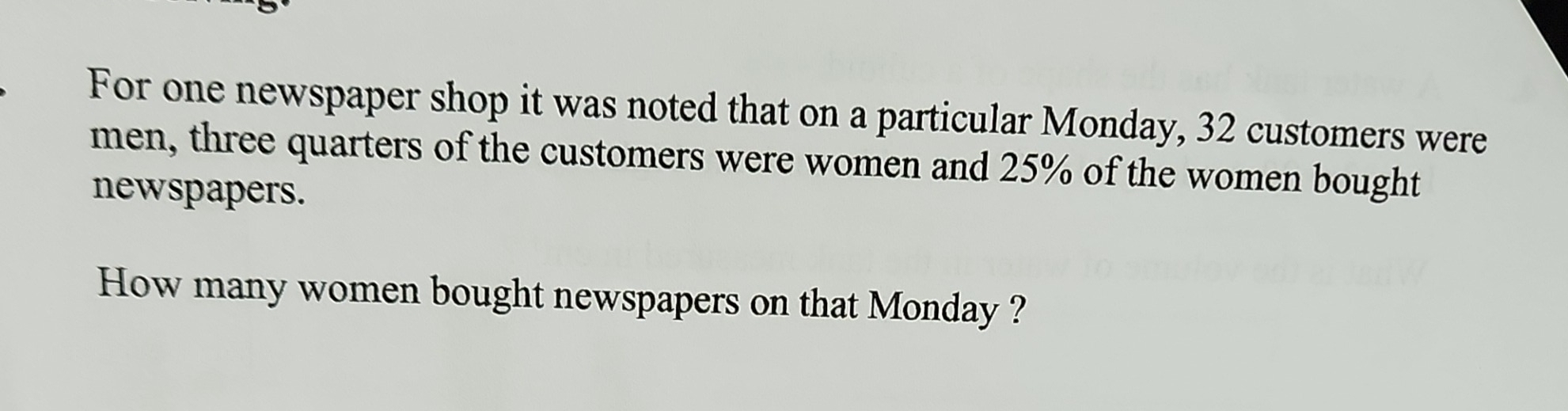 For one newspaper shop it was noted that on a particular Monday, 32 customers were 
men, three quarters of the customers were women and 25% of the women bought 
newspapers. 
How many women bought newspapers on that Monday ?