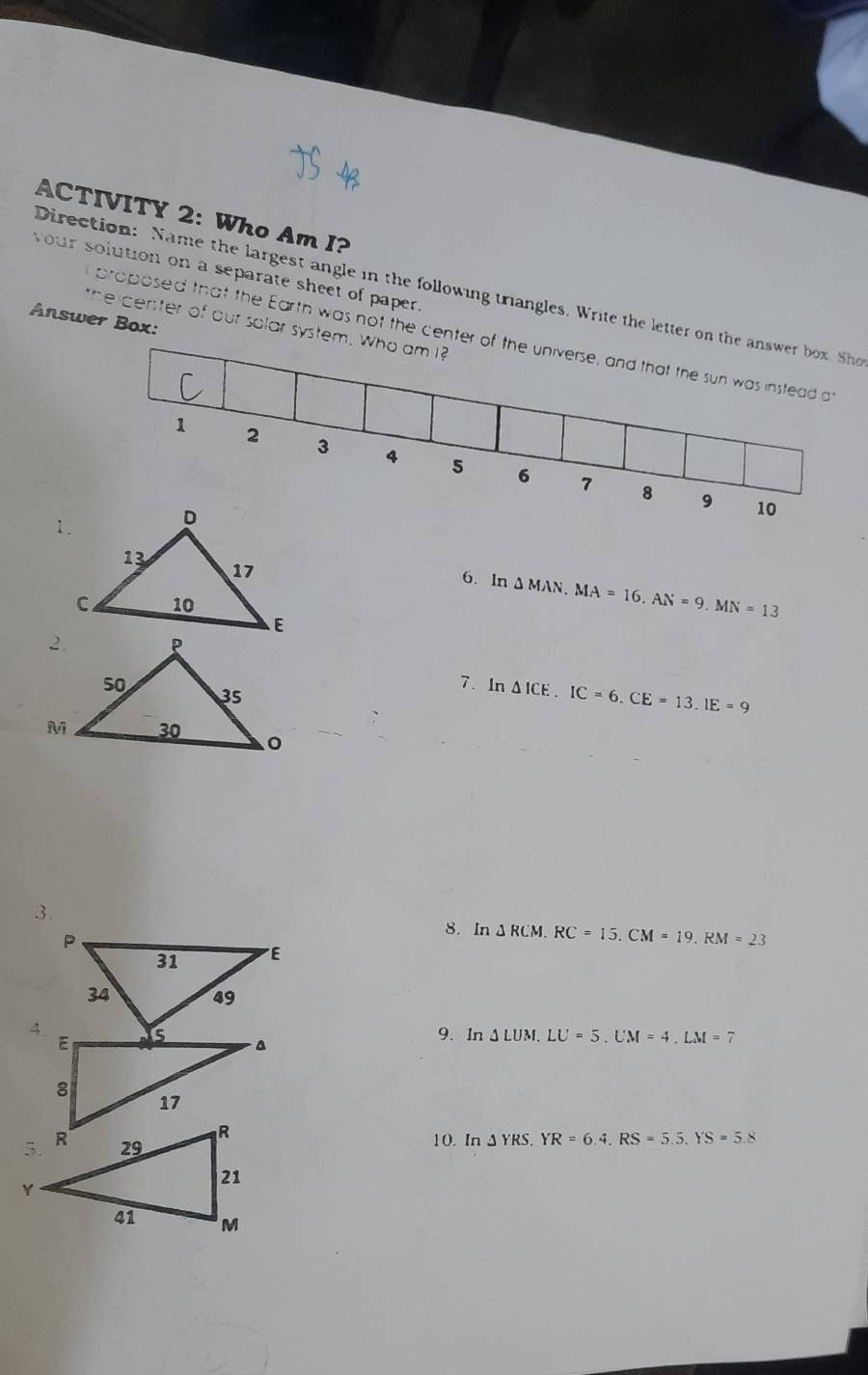 ACTIVITY 2: Who Am I? 
your solution on a separate sheet of paper. 
Direction: Name the largest angle in the following triangles. Write the letter on the answer box. Sho 
Answer Box: 
the center of our solar system. Who am I? 
proposed that the Earth was not the center of the universe, and that the sun was instead a
1 2 3 4 5 6
7 8 9 10
6. In △ MAN. MA=16. AN=9. MN=13
7. In △ ICE. IC=6. CE=13. IE=9
3. 
8. In △ RCM. RC=15. CM=19. RM=23
9. In △ LUM. LU=5. UM=4. LM=7
10. In JYRS, YR=6.4, RS=5.5, YS=5.8