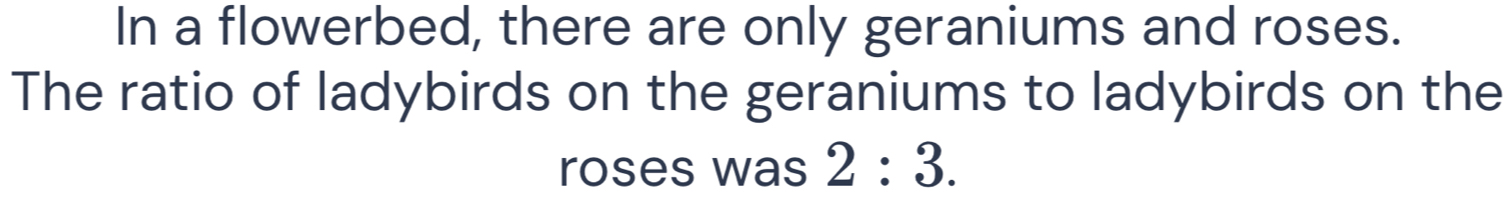 In a flowerbed, there are only geraniums and roses. 
The ratio of ladybirds on the geraniums to ladybirds on the 
roses was 2:3.