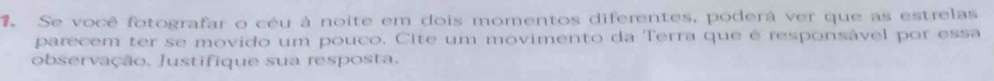 Se você fotografar o céu à noite em dois momentos diferentes, poderá ver que as estrelas 
parecem ter se movido um pouco. Cite um movimento da Terra que é responsável por essa 
observação. Justifique sua resposta.