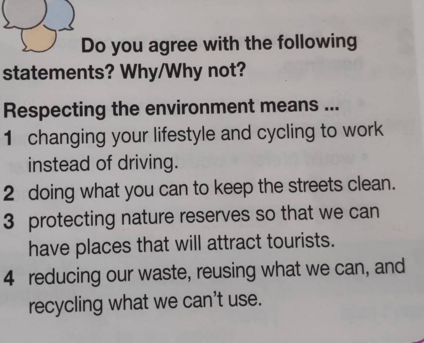 Do you agree with the following 
statements? Why/Why not? 
Respecting the environment means ... 
1 changing your lifestyle and cycling to work 
instead of driving. 
2 doing what you can to keep the streets clean. 
3 protecting nature reserves so that we can 
have places that will attract tourists. 
4 reducing our waste, reusing what we can, and 
recycling what we can't use.