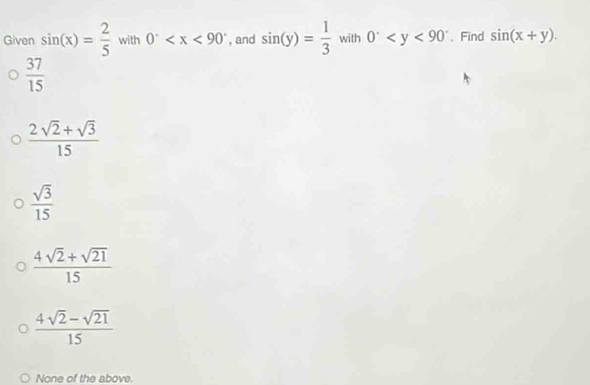 Given sin (x)= 2/5  with 0^. , and sin (y)= 1/3  with 0^. 、 Find sin (x+y).
 37/15 
 (2sqrt(2)+sqrt(3))/15 
 sqrt(3)/15 
 (4sqrt(2)+sqrt(21))/15 
 (4sqrt(2)-sqrt(21))/15 
None of the above.