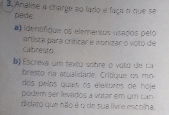 Analise a charge ao lado e faça o que se 
pede. 
a) Identifique os elementos usados pelo 
artista para críticar e ironizar o voto de 
cabresto. 
b) Escreva um texto sobre o voto de ca- 
bresto na atualidade. Critíque os mo- 
dos pelos quais os eleitores de hoje 
podem ser íevados a votar em um can- 
didato que não é o de sua livre escolha.