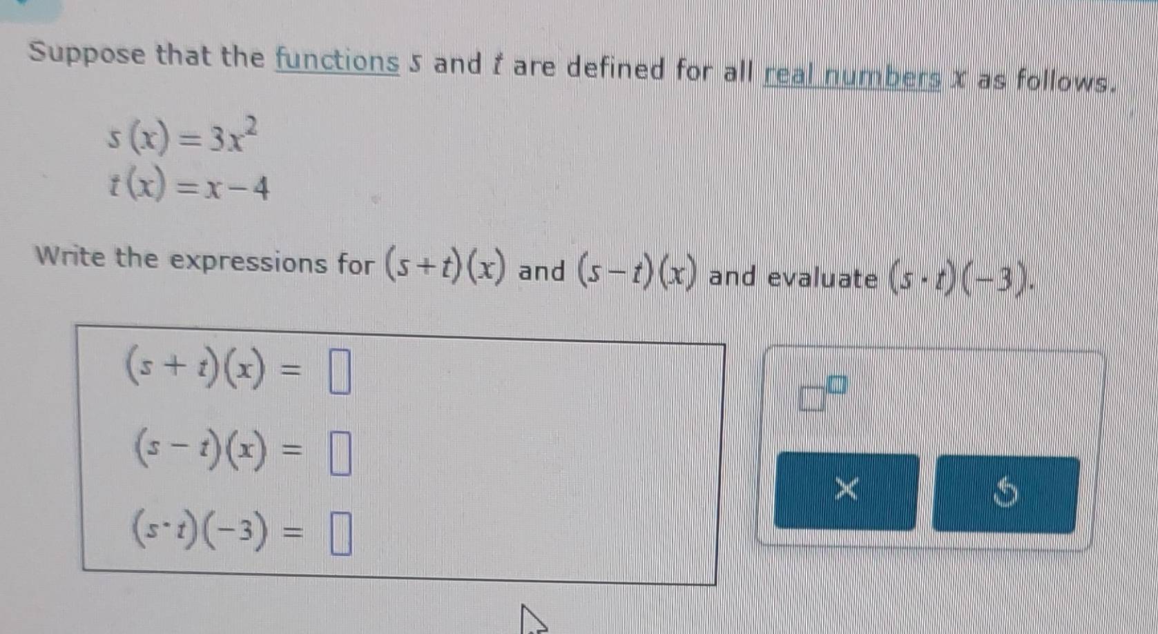 Suppose that the functions 5 and f are defined for all real numbers x as follows.
s(x)=3x^2
t(x)=x-4
Write the expressions for (s+t)(x) and (s-t)(x) and evaluate (s· t)(-3).
(s+t)(x)=□
□^(□)
(s-t)(x)=□
×
(s· t)(-3)=□