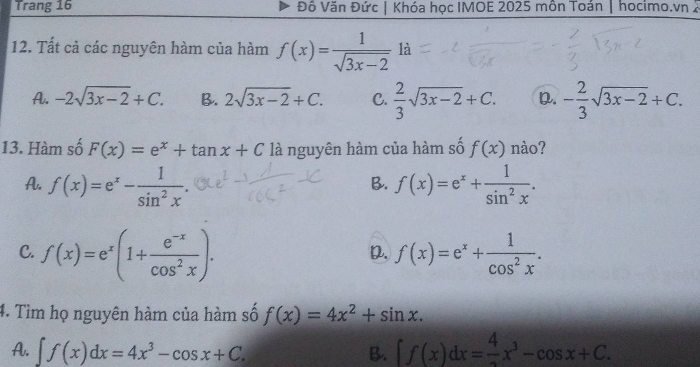 Trang 16 Đô Văn Đức | Khóa học IMOE 2025 môn Toán | hocimo.vn 2
12. Tất cả các nguyên hàm của hàm f(x)= 1/sqrt(3x-2) la 1
A. -2sqrt(3x-2)+C. B. 2sqrt(3x-2)+C. C.  2/3 sqrt(3x-2)+C. D. - 2/3 sqrt(3x-2)+C. 
13. Hàm số F(x)=e^x+tan x+C là nguyên hàm của hàm số f(x) nào?
A. f(x)=e^x- 1/sin^2x . f(x)=e^x+ 1/sin^2x . 
B.
C. f(x)=e^x(1+ (e^(-x))/cos^2x ). f(x)=e^x+ 1/cos^2x . 
D.
4. Tìm họ nguyên hàm của hàm số f(x)=4x^2+sin x.
A. ∈t f(x)dx=4x^3-cos x+C. B. ∈t f(x)dx= 4/3 x^3-cos x+C.