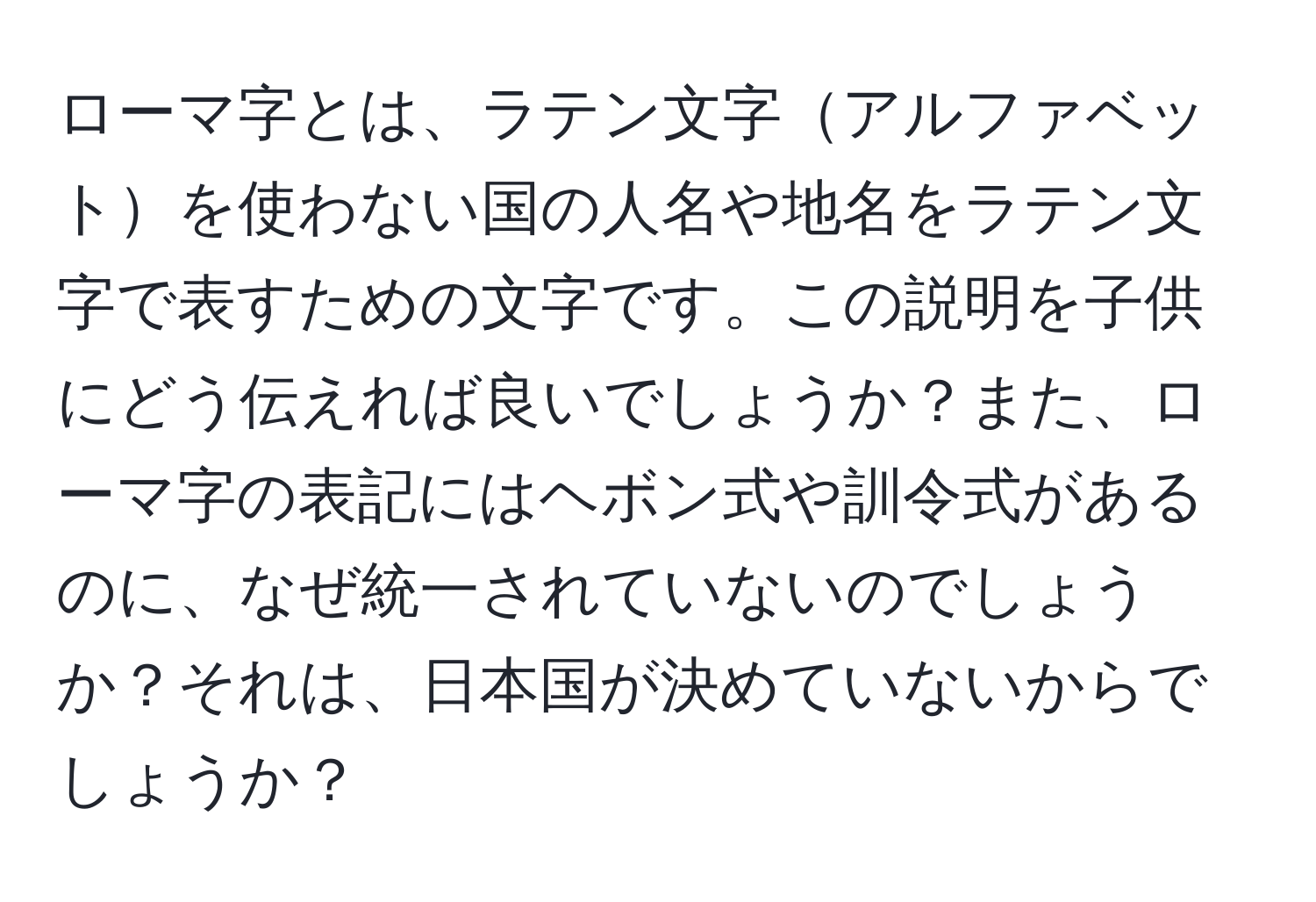 ローマ字とは、ラテン文字アルファベットを使わない国の人名や地名をラテン文字で表すための文字です。この説明を子供にどう伝えれば良いでしょうか？また、ローマ字の表記にはヘボン式や訓令式があるのに、なぜ統一されていないのでしょうか？それは、日本国が決めていないからでしょうか？