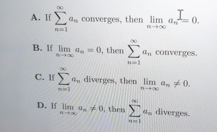 A. If sumlimits _(n=1)^(∈fty)a_n converges, then limlimits _nto ∈fty a_n=0.
B. If limlimits _nto ∈fty a_n=0 , then sumlimits _(n=1)^(∈fty)a_n converges.
C. If sumlimits _(n=1)^(∈fty)a_n diverges, then limlimits _nto ∈fty a_n!= 0.
D. If limlimits _nto ∈fty a_n!= 0 , then sumlimits _(n=1)^(∈fty)a_n diverges.