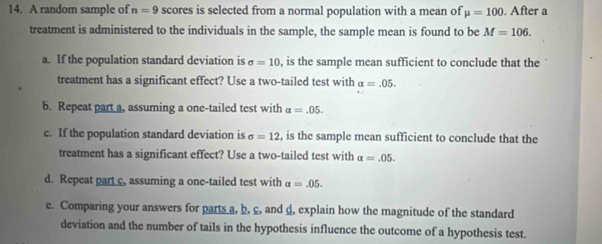 A random sample of n=9 scores is selected from a normal population with a mean of mu =100. After a 
treatment is administered to the individuals in the sample, the sample mean is found to be M=106. 
a. If the population standard deviation is sigma =10 , is the sample mean sufficient to conclude that the 
treatment has a significant effect? Use a two-tailed test with alpha =.05. 
b. Repeat part a, assuming a one-tailed test with alpha =.05. 
c. If the population standard deviation is sigma =12 , is the sample mean sufficient to conclude that the 
treatment has a significant effect? Use a two-tailed test with alpha =.05. 
d. Repeat part c, assuming a one-tailed test with alpha =.05. 
e. Comparing your answers for parts a, b, c, and d, explain how the magnitude of the standard 
deviation and the number of tails in the hypothesis influence the outcome of a hypothesis test.