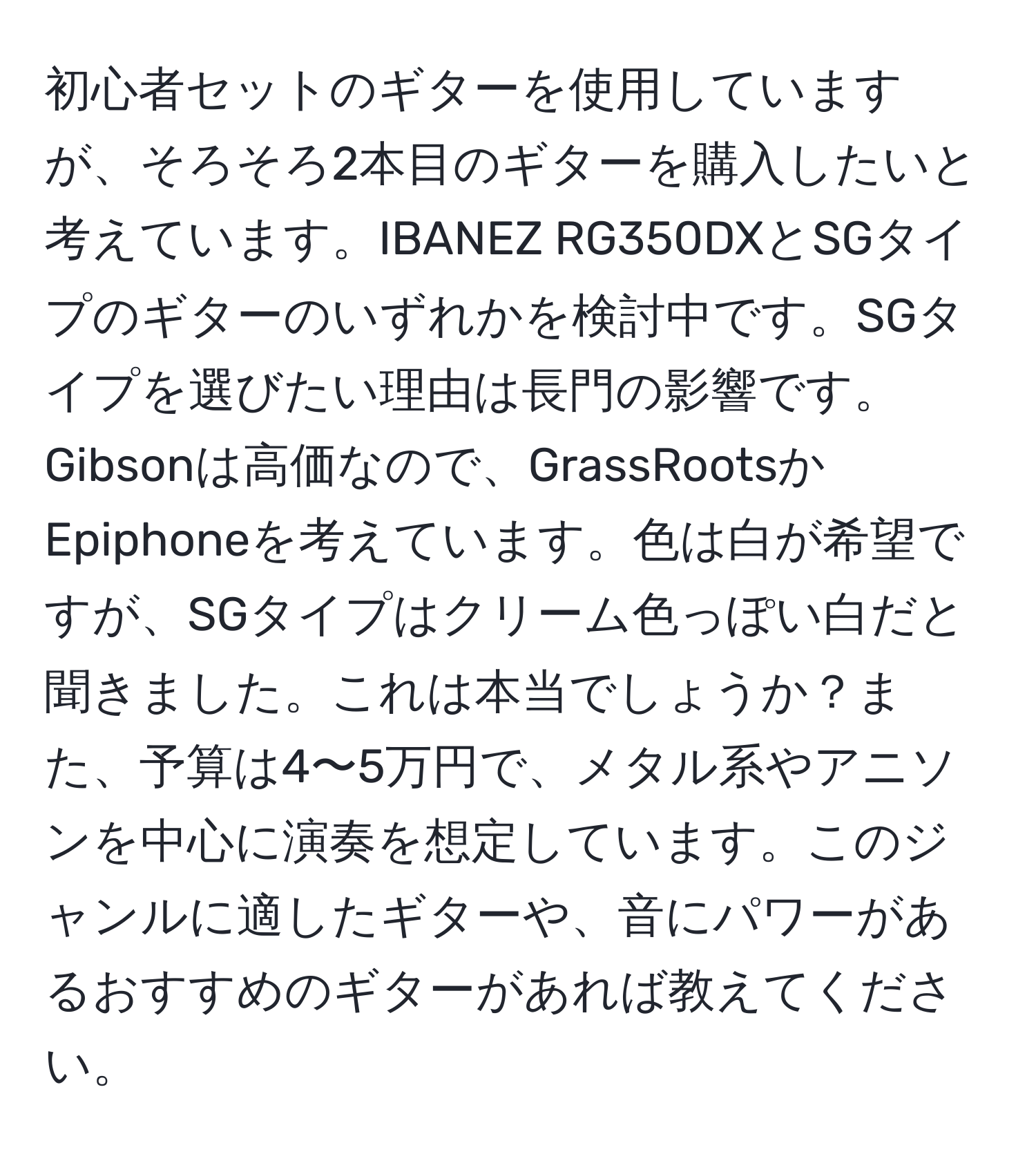 初心者セットのギターを使用していますが、そろそろ2本目のギターを購入したいと考えています。IBANEZ RG350DXとSGタイプのギターのいずれかを検討中です。SGタイプを選びたい理由は長門の影響です。Gibsonは高価なので、GrassRootsかEpiphoneを考えています。色は白が希望ですが、SGタイプはクリーム色っぽい白だと聞きました。これは本当でしょうか？また、予算は4〜5万円で、メタル系やアニソンを中心に演奏を想定しています。このジャンルに適したギターや、音にパワーがあるおすすめのギターがあれば教えてください。