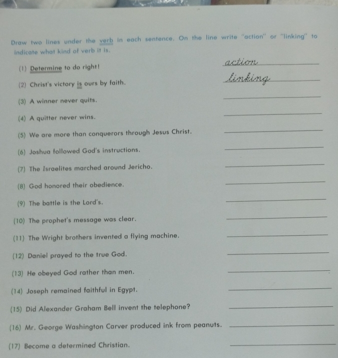 Draw two lines under the verb in each sentence. On the line write ''action'' or ''linking'' to 
indicate what kind of verb it is. 
(1) Determine to do right! 
_ 
(2) Christ's victory  1/100  ours by faith. 
_ 
(3) A winner never quits. 
_ 
(4) A quitter never wins. 
_ 
(5) We are more than conquerors through Jesus Christ. 
_ 
(6) Joshua followed God's instructions. 
_ 
(7) The Israelites marched around Jericho. 
_ 
(8) God honored their obedience. 
_ 
(9) The battle is the Lord's. 
_ 
(10) The prophet's message was clear. 
_ 
(11) The Wright brothers invented a flying machine. 
_ 
(12) Daniel prayed to the true God. 
_ 
(13) He obeyed God rather than men. 
_ 
(14) Joseph remained faithful in Egypt. 
_ 
(15) Did Alexander Graham Bell invent the telephone? 
_ 
(16) Mr. George Washington Carver produced ink from peanuts. 
_ 
(17) Become a determined Christian. 
_