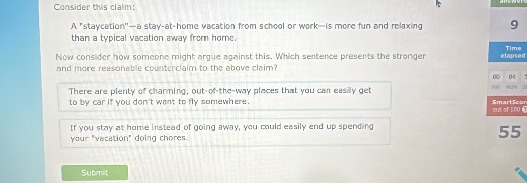 Consider this claim:
A "staycation"—a stay-at-home vacation from school or work—is more fun and relaxing 9
than a typical vacation away from home.
Time
Now consider how someone might argue against this. Which sentence presents the stronger elapsed
and more reasonable counterclaim to the above claim?
00 04
HR
There are plenty of charming, out-of-the-way places that you can easily get MIN 5
to by car if you don't want to fly somewhere. SmartScor
out of 100 6
If you stay at home instead of going away, you could easily end up spending
your "vacation" doing chores.
55
Submit