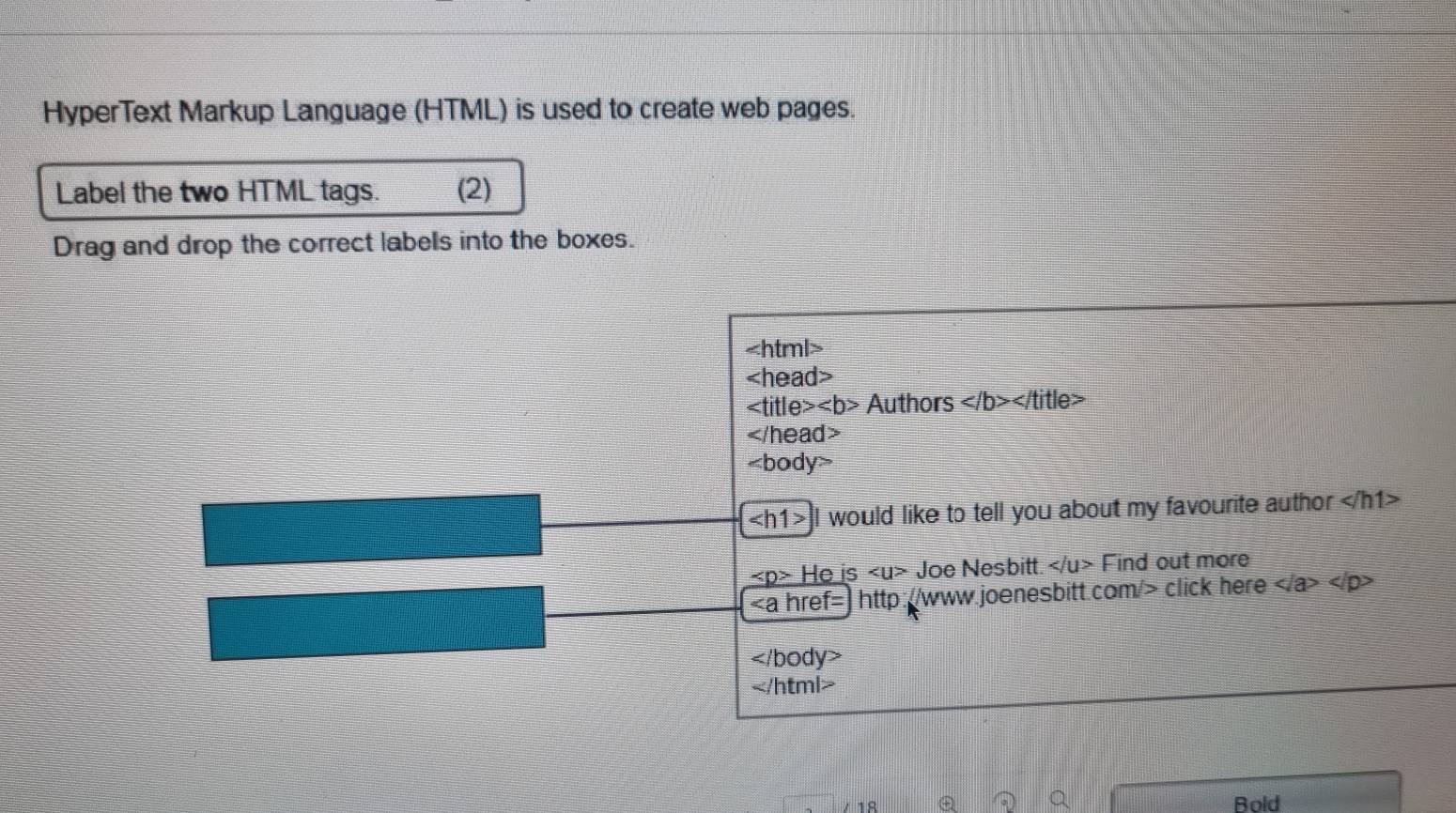 HyperText Markup Language (HTML) is used to create web pages. 
Label the two HTML tags. (2) 
Drag and drop the correct labels into the boxes.

Authors ∠ |b>∠ |t| tle>
d=

∠ h1> | would like to tell you about my favourite author
He is ∠ U> sqrt(O)e Nesbitt. Find out more
click here

/ 18 Bold