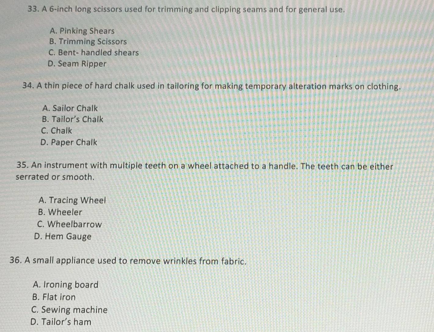 A 6-inch long scissors used for trimming and clipping seams and for general use.
A. Pinking Shears
B. Trimming Scissors
C. Bent- handled shears
D. Seam Ripper
34. A thin piece of hard chalk used in tailoring for making temporary alteration marks on clothing.
A. Sailor Chalk
B. Tailor’s Chalk
C. Chalk
D. Paper Chalk
35. An instrument with multiple teeth on a wheel attached to a handle. The teeth can be either
serrated or smooth.
A. Tracing Wheel
B. Wheeler
C. Wheelbarrow
D. Hem Gauge
36. A small appliance used to remove wrinkles from fabric.
A. Ironing board
B. Flat iron
C. Sewing machine
D. Tailor’s ham