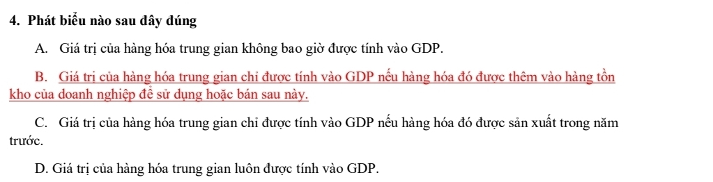 Phát biểu nào sau đây đúng
A. Giá trị của hàng hóa trung gian không bao giờ được tính vào GDP.
B. Giá trị của hàng hóa trung gian chi được tính vào GDP nếu hàng hóa đó được thêm vào hàng tồn
kho của doanh nghiệp để sử dụng hoặc bán sau này.
C. Giá trị của hàng hóa trung gian chi được tính vào GDP nếu hàng hóa đó được sản xuất trong năm
trước.
D. Giá trị của hàng hóa trung gian luôn được tính vào GDP.