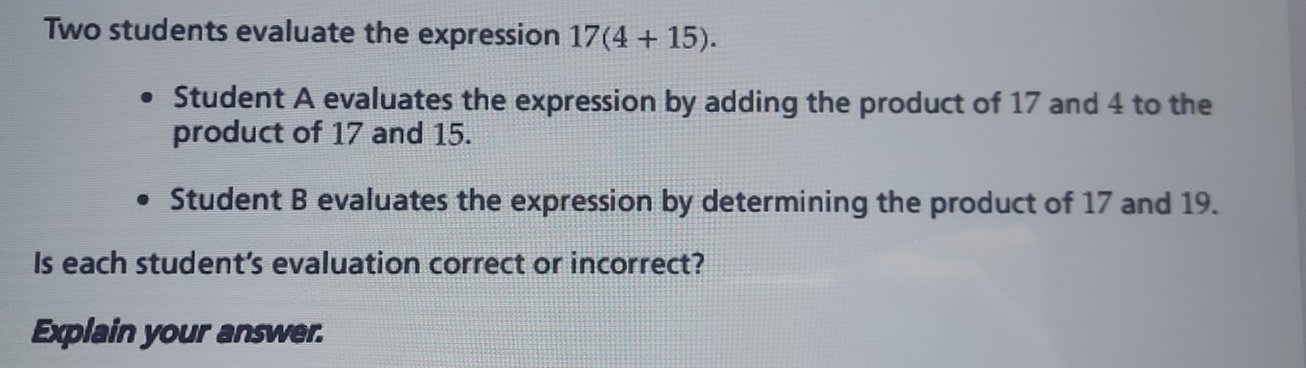 Two students evaluate the expression 17(4+15). 
Student A evaluates the expression by adding the product of 17 and 4 to the 
product of 17 and 15. 
Student B evaluates the expression by determining the product of 17 and 19. 
Is each student's evaluation correct or incorrect? 
Explain your answer.