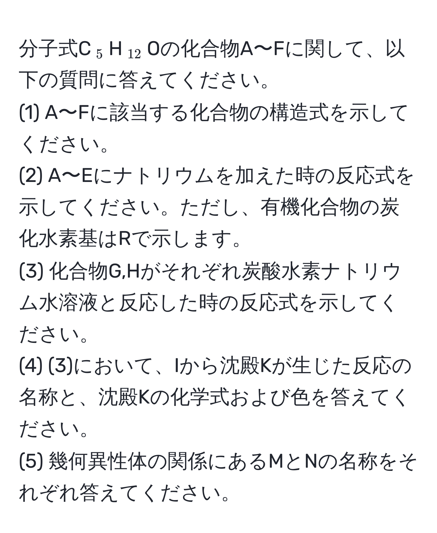 分子式C(_5)H(_12)Oの化合物A〜Fに関して、以下の質問に答えてください。  
(1) A〜Fに該当する化合物の構造式を示してください。  
(2) A〜Eにナトリウムを加えた時の反応式を示してください。ただし、有機化合物の炭化水素基はRで示します。  
(3) 化合物G,Hがそれぞれ炭酸水素ナトリウム水溶液と反応した時の反応式を示してください。  
(4) (3)において、Iから沈殿Kが生じた反応の名称と、沈殿Kの化学式および色を答えてください。  
(5) 幾何異性体の関係にあるMとNの名称をそれぞれ答えてください。