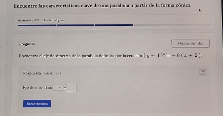 Encuentre las características clave de una parábola a partir de la forma cónica 
Paetuaciór: DVS Sancióronirgura 
Pregunta Mustrar ejemplos 
Encuentra el eje de simetria de la parábola definida por la ecuación (y+1)^2=-8(x+2). 
Respuest a len io d 3
Eje de simetría: □ -□
Ervíar respuesté