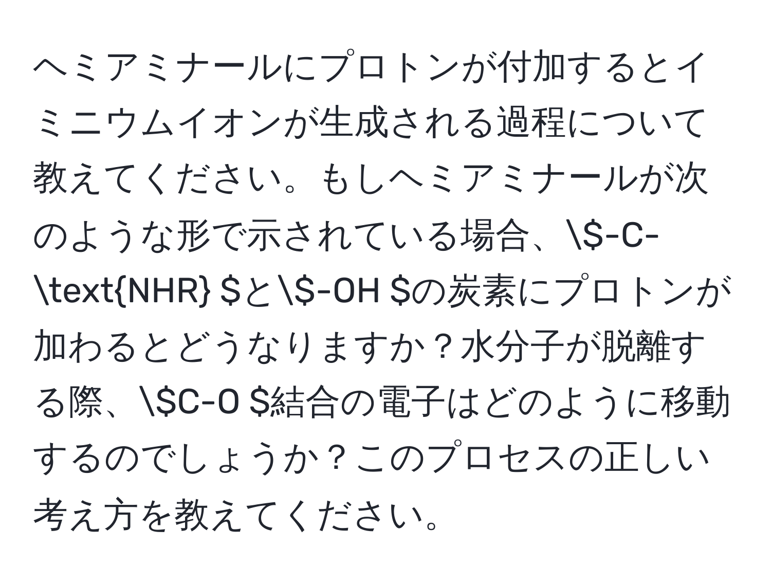 ヘミアミナールにプロトンが付加するとイミニウムイオンが生成される過程について教えてください。もしヘミアミナールが次のような形で示されている場合、( -C-NHR )と( -OH )の炭素にプロトンが加わるとどうなりますか？水分子が脱離する際、( C-O )結合の電子はどのように移動するのでしょうか？このプロセスの正しい考え方を教えてください。