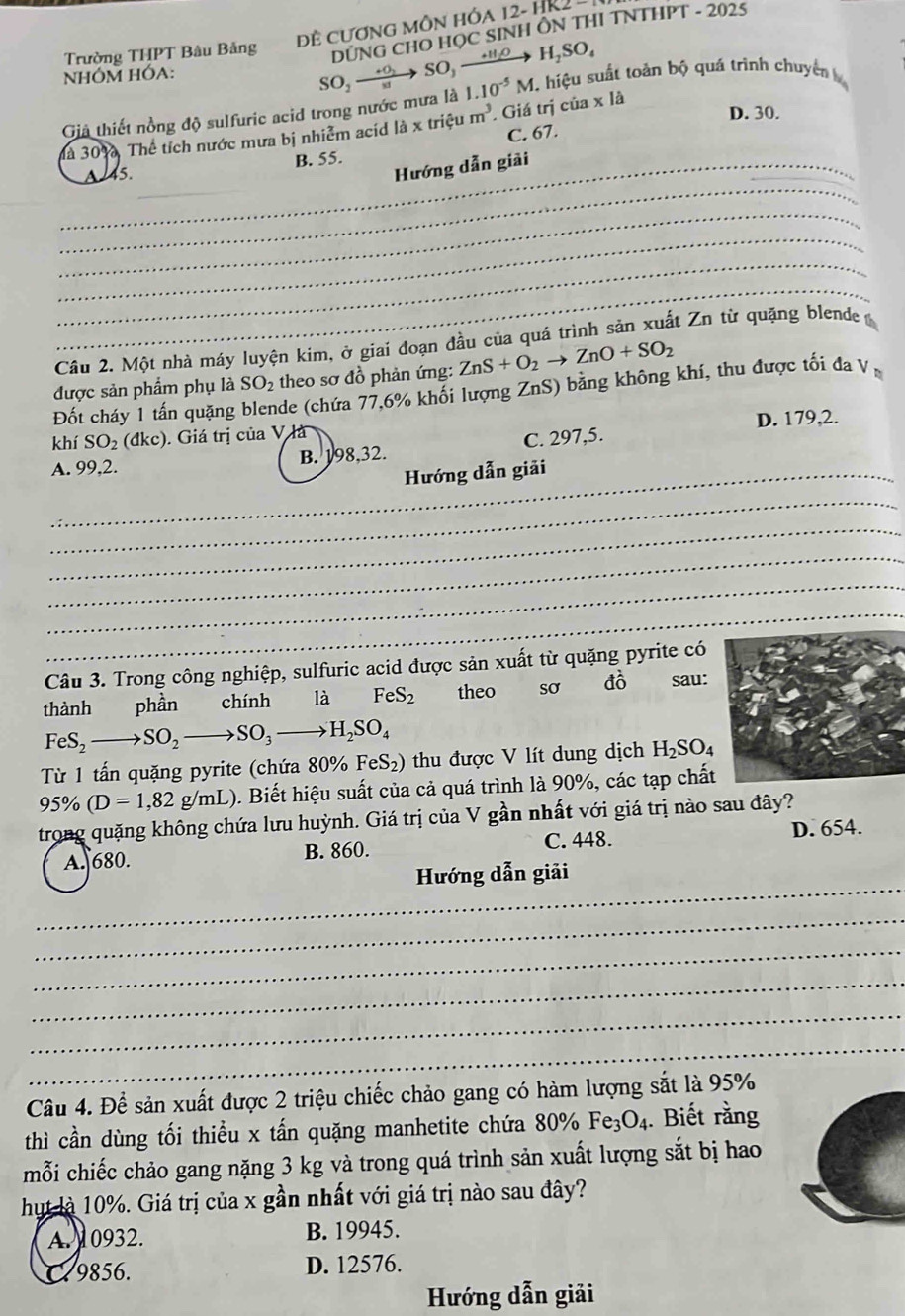 Đề CươnG MÔN HÓA 12- HR.
Trường THPT Bàu Bảng
NHÓM HÓA:
SO_2to SO,xrightarrow +H_2O DUNG CHO HỌC SINH ÔN THI TNTHPT - 2025
H_2SO_4
Giả thiết nồng độ sulfuric acid trong nước mưa là 1.10^(-5)M.. hiệu suất toàn bộ quá trình chuyên 
là 30%, Thể tích nước mưa bị nhiễm acíd là x triệu m^3. Giá trị của * l
D. 30.
C. 67.
__
Hướng dẫn giải
_145. B. 55.
_
_
_
_
Câu 2. Một nhà máy luyện kim, ở giai đoạn đầu của quá trình sản xuất Zn từ quặng blende 
được sản phẩm phụ là SO_2 theo sơ đồ phản ứng: ZnS+O_2to ZnO+SO_2
Đốt cháy 1 tấn quặng blende (chứa 77,6% khối lượng ZnS) bằng không khí, thu được tối đa V
khí SO_2(dkc) ). Giá trị của V là D. 179,2.
A. 99,2. B. 198,32. C. 297,5.
_Hướng dẫn giải
_
_
_
_
_
Câu 3. Trong công nghiệp, sulfuric acid được sản xuất từ quặng pyrite có
thành phần chính là FeS_2 theo sơ đò         sau:
FeS_2to SO_2to SO_3to H_2SO_4
Từ 1 tấn quặng pyrite (chứa 80% FeS_2) thu được V lít dung dịch H_2SO_4
95% (D=1,82g/mL). Biết hiệu suất của cả quá trình là 90%, các tạp chất
trong quặng không chứa lưu huỳnh. Giá trị của V gần nhất với giá trị nào sau đây?
C. 448.
A. 680. B. 860. D. 654.
_
Hướng dẫn giải
_
_
_
_
_
Câu 4. Để sản xuất được 2 triệu chiếc chảo gang có hàm lượng sắt là 95%
thì cần dùng tối thiểu x tấn quặng manhetite chứa 80% Fe_3O_4. Biết rằng
mỗi chiếc chảo gang nặng 3 kg và trong quá trình sản xuất lượng sắt bị hao
hut là 10%. Giá trị của x gần nhất với giá trị nào sau đây?
A. 0932. B. 19945.
a 9856. D. 12576.
Hướng dẫn giải