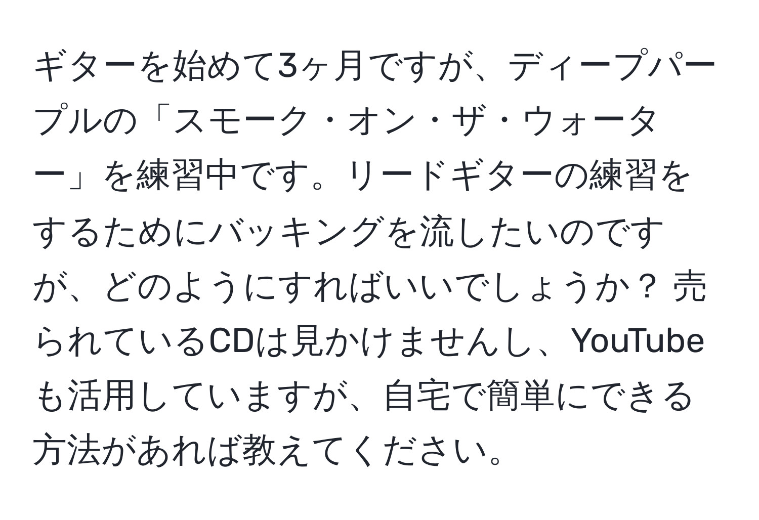 ギターを始めて3ヶ月ですが、ディープパープルの「スモーク・オン・ザ・ウォーター」を練習中です。リードギターの練習をするためにバッキングを流したいのですが、どのようにすればいいでしょうか？ 売られているCDは見かけませんし、YouTubeも活用していますが、自宅で簡単にできる方法があれば教えてください。