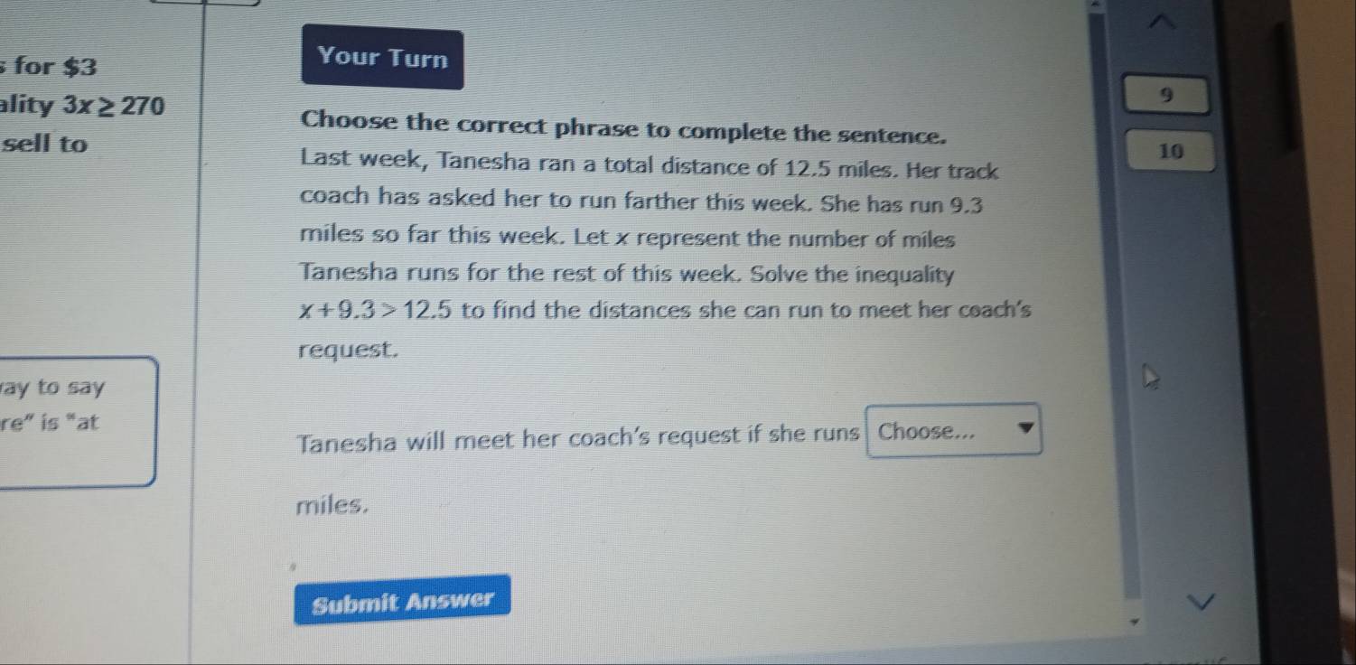 for $3
Your Turn 
9 
ality 3x≥ 270 Choose the correct phrase to complete the sentence. 
sell to
10
Last week, Tanesha ran a total distance of 12.5 miles. Her track 
coach has asked her to run farther this week. She has run 9.3
miles so far this week. Let x represent the number of miles
Tanesha runs for the rest of this week. Solve the inequality
x+9.3>12.5 to find the distances she can run to meet her coach's 
request. 
ay to say 
re” is “at Choose... 
Tanesha will meet her coach's request if she runs
miles. 
Submit Answer