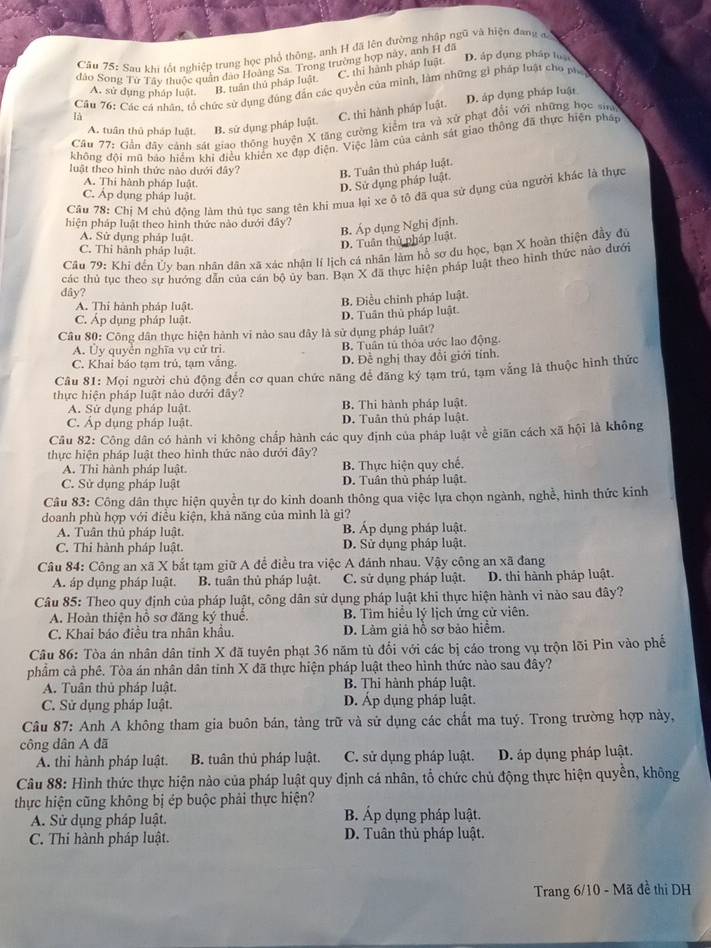 Sau khi tốt nghiệp trung học phổ thông, anh H đã lên đường nhập ngũ và hiện đang đ
D. áp dụng pháp tự
đảo Song Tử Tây thuộc quân đảo Hoàng Sa Trong trường hợp này, anh H đá
C. thi hành pháp luật
A. sử dụng pháp luật. B. tuần thủ pháp luật.
là  Câu 76: Các cá nhân, tổ chức sử dụng đúng đẫn các quyền của minh, làm những gì pháp luật cho ph
A. tuần thủ pháp luật. B. sử dụng pháp luật. C. thi hành pháp luật. D. áp dụng pháp luật
Cầu 77: Gần đây cảnh sát giao thông huyện X tăng cường kiểm tra và xử phạt đổi với những học sia
không đội mũ báo hiểm khi điều khiển xe đạp điện. Việc làm của cảnh sát giao thông đã thực hiện pháp
luật theo hình thức nào dưới đây? B. Tuân thủ pháp luật.
A. Thi hành pháp luật.
D. Sử dụng pháp luật.
Cầu 78: Chị M chủ động làm thủ tục sang tên khi mua lại xe ộ tô đã qua sử dụng của người khác là thực
C. Áp dụng pháp luật.
hiện pháp luật theo hình thức nào dưới đây?
A. Sử dụng pháp luật.
B. Áp dụng Nghị định.
C. Thi hành pháp luật.
D. Tuân thủ 1 pháp luật.
Cầu 79: Khi đền Ủy ban nhân dân xã xác nhận lí lịch cá nhân làm hồ sợ du học, bạn X hoàn thiện đầy đủ
các thủ tục theo sự hướng dẫn của cán bộ ủy ban. Bạn X đã thực hiện pháp luật theo hình thức nào dưới
dây?
A. Thi hành pháp luật.
B. Điều chỉnh pháp luật.
C. Áp dụng pháp luật.
D. Tuần thủ pháp luật.
Câu 80: Công dân thực hiện hành vi nào sau đây là sử dụng pháp luất?
A. Ủy quyễn nghĩa vụ cử tri. B. Tuần tủ thỏa ước lao động
C. Khai báo tạm trú, tạm vắng. D. Đề nghị thay đổi giới tính.
Câu 81: Mọi người chủ động đến cơ quan chức năng để đăng ký tạm trú, tạm vẫng là thuộc hình thức
thực hiện pháp luật nào dưới đây?
A. Sử dụng pháp luật. B. Thi hành pháp luật.
C. Áp dụng pháp luật D. Tuân thủ pháp luật.
Cầu 82: Công dân có hành vi không chấp hành các quy định của pháp luật voverline c giān cách xã hội là không
thực hiện pháp luật theo hình thức nào dưới đây?
A. Thi hành pháp luật B. Thực hiện quy chế.
C. Sử dụng pháp luật D. Tuân thủ pháp luật.
Câu 83: Công dân thực hiện quyền tự do kinh doanh thông qua việc lựa chọn ngành, nghề, hình thức kinh
doanh phù hợp với điều kiện, khả năng của mình là gì?
A. Tuân thủ pháp luật. B. Áp dụng pháp luật.
C. Thi hành pháp luật. D. Sử dụng pháp luật.
Câu 84: Công an xã X bắt tạm giữ A để điều tra việc A đánh nhau. Vậy công an xoverline a dang
A. áp dụng pháp luật. B. tuân thủ pháp luật. C. sử dụng pháp luật. D. thi hành pháp luật.
Câu 85: Theo quy định của pháp luật, công dân sử dụng pháp luật khi thực hiện hành vi nào sau đây?
A. Hoàn thiện hồ sơ đăng ký thuể. B. Tìm hiểu lý lịch ứng cử viên.
C. Khai báo điều tra nhân khẩu. D. Làm giá hỗ sơ bảo hiểm.
Câu 86: Tòa án nhân dân tỉnh X đã tuyên phạt 36 năm tù đổi với các bị cáo trong vụ trộn lõi Pin vào phế
phẩm cả phê. Tòa án nhân dân tinh X đã thực hiện pháp luật theo hình thức nào sau đây?
A. Tuân thủ pháp luật. B. Thi hành pháp luật.
C. Sử dụng pháp luật. D. Áp dụng pháp luật.
Câu 87: Anh A không tham gia buôn bản, tàng trữ và sử dụng các chất ma tuý. Trong trường hợp này,
công dân A đã
A. thi hành pháp luật. B. tuân thủ pháp luật. C. sử dụng pháp luật. D. áp dụng pháp luật.
Câu 88: Hình thức thực hiện nào của pháp luật quy định cá nhân, tổ chức chủ động thực hiện quyền, không
thực hiện cũng không bị ép buộc phải thực hiện?
A. Sử dụng pháp luật. B. Áp dụng pháp luật.
C. Thi hành pháp luật. D. Tuân thủ pháp luật.
Trang 6/10 - Mã đề thi DH