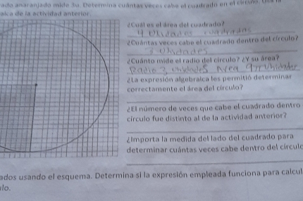 rado anaranjado mide 3u. Determina cuántas veces cabe el cuadrado en el circulo l 
alca de la actividad anterior. 
Cual es el área del cuadrado? 
¿Cuántas veces cabe el cuadrado dentro del círculo? 
¿Cuánto mide el radio del círculo? ¿Y su área? 
La expresión algebraica les permitió determinar 
orrectamente el área del círculo? 
El número de veces que cabe el cuadrado dentro 
írculo fue distinto al de la actividad anterior? 
Importa la medida del lado del cuadrado para 
eterminar cuántas veces cabe dentro del círculo 
_ 
_ 
ados usando el esquema. Determina si la expresión empleada funciona para calcul 
lo.