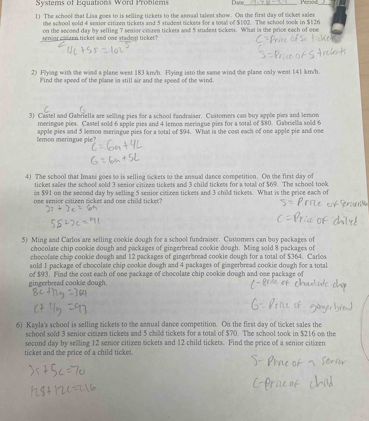 Systems of Equations Word Problems Date_ Period_ 
1) The school that Lisa goes to is selling tickets to the annual talent show. On the first day of ticket sales 
the school sold 4 senior citizen tickets and 5 student tickets for a total of $102. The school took in $126
on the second day by selling 7 senior citizen tickets and 5 student tickets. What is the price each of one 
senior citizen ticket and one student ticket? 
2) Flying with the wind a plane went 183 km/h. Flying into the same wind the plane only went 141 km/h. 
Find the speed of the plane in still air and the speed of the wind. 
3) Castel and Gabriella are selling pies for a school fundraiser. Customers can buy apple pies and lemon 
meringue pies. Castel sold 6 apple pies and 4 lemon meringue pies for a total of $80. Gabriella sold 6
apple pies and 5 lemon meringue pies for a total of $94. What is the cost each of one apple pie and one 
lemon meringue pie? 
4) The school that Imani goes to is selling tickets to the annual dance competition. On the first day of 
ticket sales the school sold 3 senior citizen tickets and 3 child tickets for a total of $69. The school took 
in $91 on the second day by selling 5 senior citizen tickets and 3 child tickets. What is the price each of 
one senior citizen ticket and one child ticket? 
5) Ming and Carlos are selling cookie dough for a school fundraiser. Customers can buy packages of 
chocolate chip cookie dough and packages of gingerbread cookie dough. Ming sold 8 packages of 
chocolate chip cookie dough and 12 packages of gingerbread cookie dough for a total of $364. Carlos 
sold 1 package of chocolate chip cookie dough and 4 packages of gingerbread cookie dough for a total 
of $93. Find the cost each of one package of chocolate chip cookie dough and one package of 
gingerbread cookie dough. 
6) Kayla's school is selling tickets to the annual dance competition. On the first day of ticket sales the 
school sold 3 senior citizen tickets and 5 child tickets for a total of $70. The school took in $216 on the 
second day by selling 12 senior citizen tickets and 12 child tickets. Find the price of a senior citizen 
ticket and the price of a child ticket.