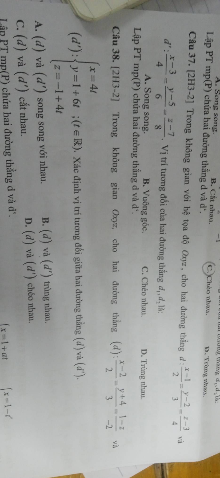 đường tháng d,, d, là:
A. Song song. B. Cắt nhau. C. Chéo nhau. D. Trùng nhau.
Lập PT mp(P) chứa hai đường thắng d và d *.
Câu 37. [2H3-2] Trong không gian với hệ tọa độ Oxyz, cho hai đường thắng đ :  (x-1)/2 = (y-2)/3 = (z-3)/4  và
d': (x-3)/4 = (y-5)/6 = (z-7)/8 . Vị trí tương đối của hai đường thẳng d_1, d_2 là:
A. Song song. B. Vuông góc. C. Chéo nhau. D. Trùng nhau.
Lập PT mp(P) chứa hai đường thắng d và d *.
Câu 38. [2H3-2] Trong không gian Oxyz, cho hai đường thẳng (d):  (x-2)/2 = (y+4)/3 = (1-z)/-2  và
(d'):beginarrayl x=4t y=1+6t;(t∈ R) z=-1+4tendarray. Xác định vị trí tương đối giữa hai đường thẳng ; (d) và (d').
B.
A. (d) và (d') song song với nhau. (d) và (d') trùng nhau.
C. (d) và (d') cắt nhau. D. (d) và (d') chéo nhau.
Lập PT mp(P) chứa hai đường thắng d và d'.
∈t x=1+at
(x=1-t'